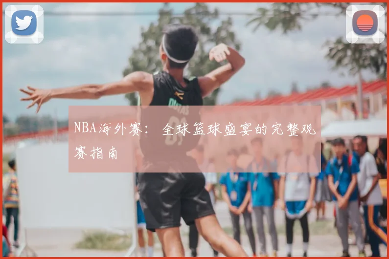 NBA海外赛：全球篮球盛宴的完整观赛指南