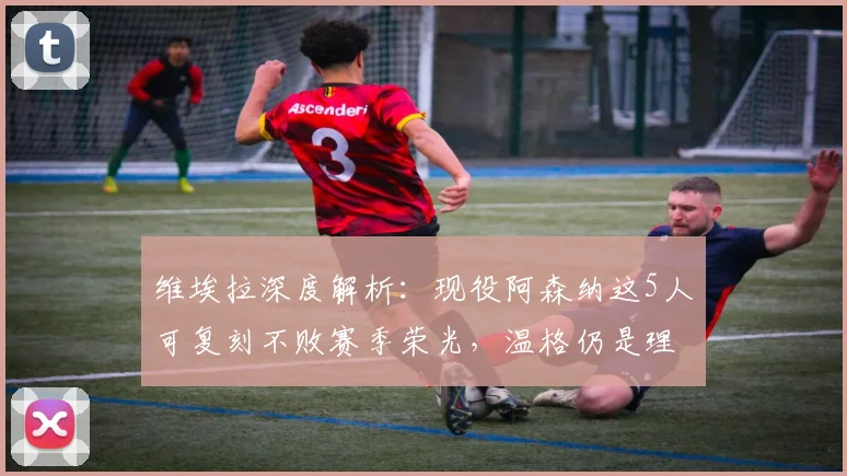维埃拉深度解析：现役阿森纳这5人可复刻不败赛季荣光，温格仍是理想主帅