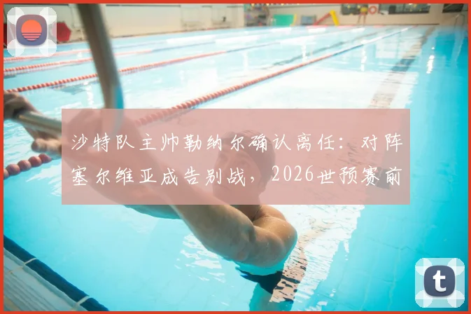 沙特队主帅勒纳尔确认离任：对阵塞尔维亚成告别战，2026世预赛前景与继任者猜想