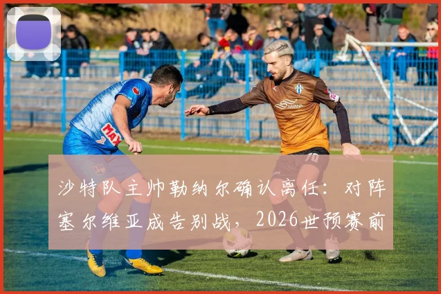 沙特队主帅勒纳尔确认离任：对阵塞尔维亚成告别战，2026世预赛前景与继任者猜想