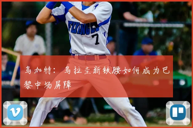 乌加特：乌拉圭新铁腰如何成为巴黎中场屏障