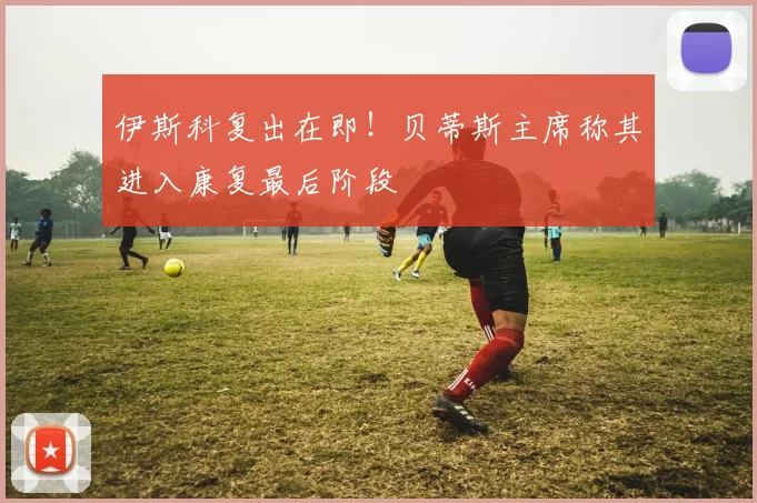 伊斯科复出在即！贝蒂斯主席称其进入康复最后阶段